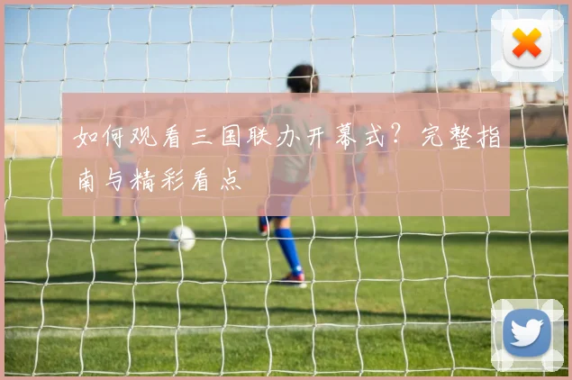 如何观看三国联办开幕式？完整指南与精彩看点