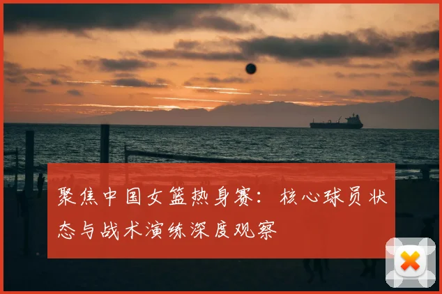 聚焦中国女篮热身赛：核心球员状态与战术演练深度观察