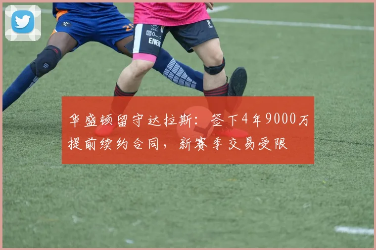 华盛顿留守达拉斯：签下4年9000万提前续约合同，新赛季交易受限
