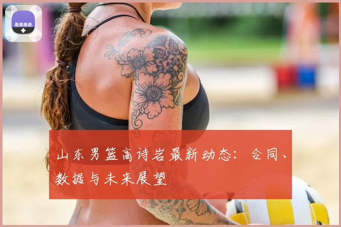 山东男篮高诗岩最新动态：合同、数据与未来展望