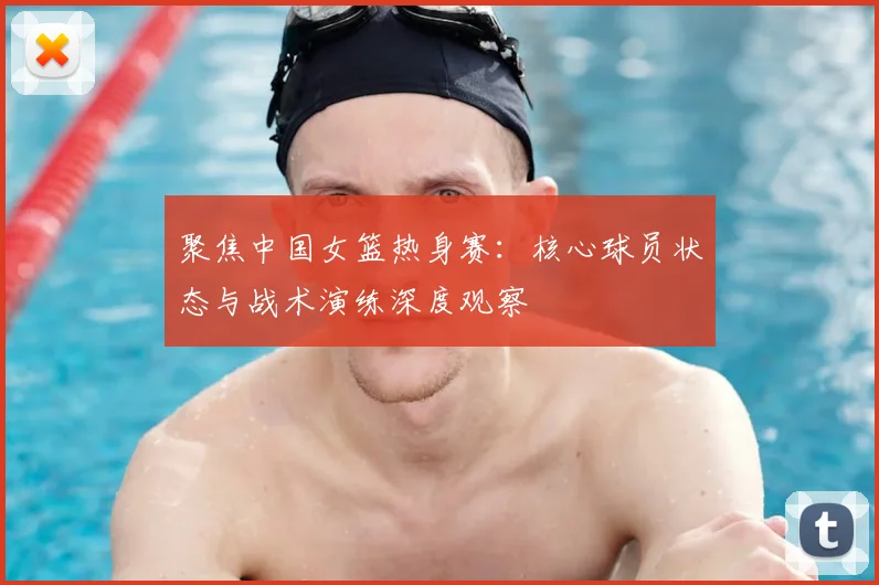 聚焦中国女篮热身赛：核心球员状态与战术演练深度观察