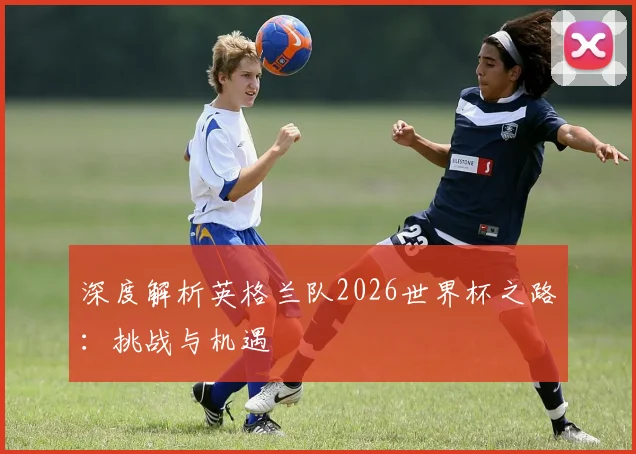 深度解析英格兰队2026世界杯之路:挑战与机遇