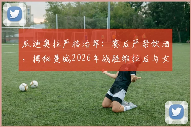 瓜迪奥拉严格治军：赛后严禁饮酒，揭秘曼城2026年战胜维拉后与女队共同庆祝的幕后故事