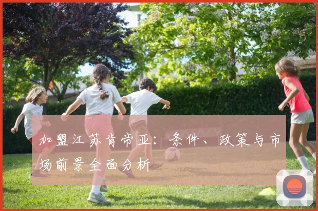 加盟江苏肯帝亚：条件、政策与市场前景全面分析