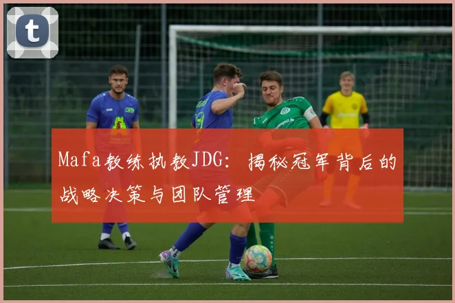 Mafa教练执教JDG：揭秘冠军背后的战略决策与团队管理