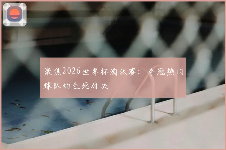 聚焦2026世界杯淘汰赛：夺冠热门球队的生死对决