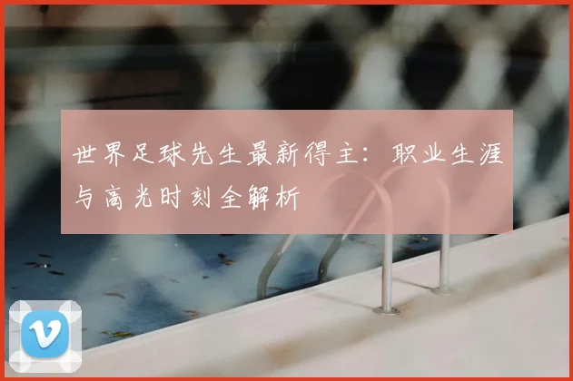 世界足球先生最新得主:职业生涯与高光时刻全解析