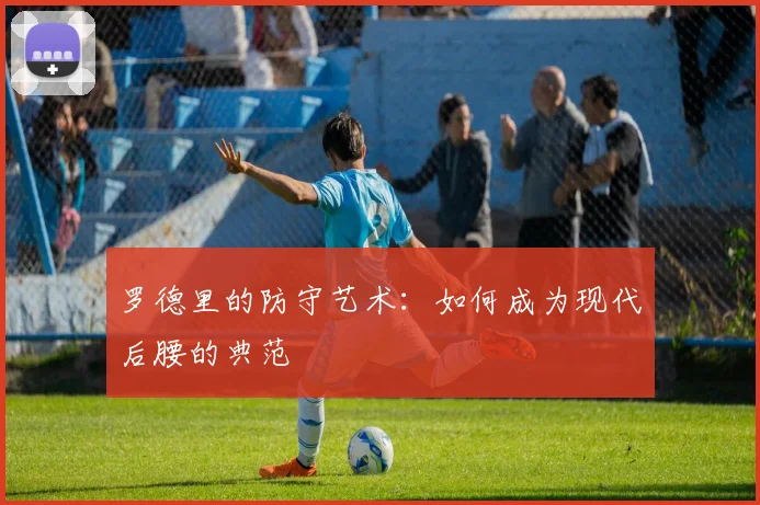 罗德里的防守艺术：如何成为现代后腰的典范