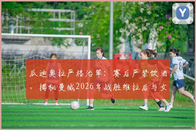 瓜迪奥拉严格治军：赛后严禁饮酒，揭秘曼城2026年战胜维拉后与女队共同庆祝的幕后故事