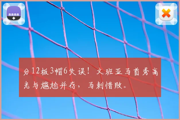 分12板3帽6失误！文班亚马首秀高光与尴尬并存，马刺惜败。