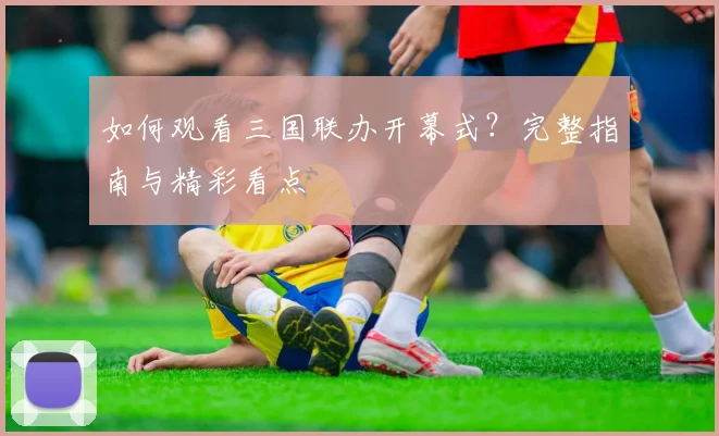 如何观看三国联办开幕式?完整指南与精彩看点